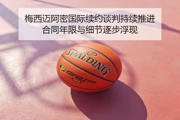 梅西迈阿密国际续约谈判持续推进 合同年限与细节逐步浮现