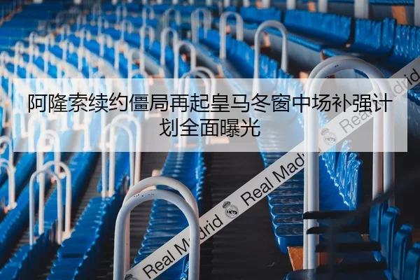 阿隆索续约僵局再起皇马冬窗中场补强计划全面曝光